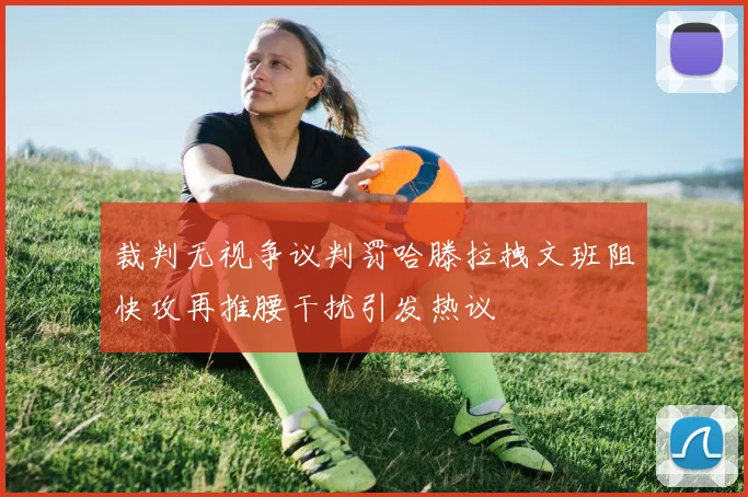 裁判无视争议判罚哈滕拉拽文班阻快攻再推腰干扰引发热议