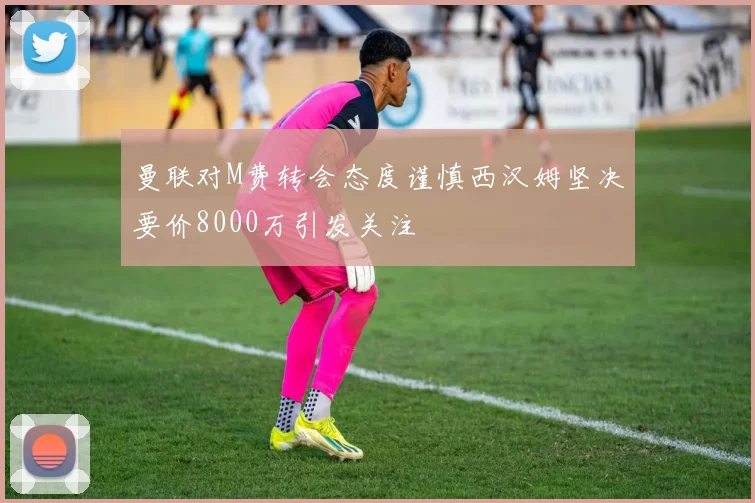 曼联对M费转会态度谨慎西汉姆坚决要价8000万引发关注