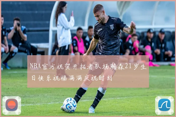 NBA官方祝贺开拓者队杨瀚森21岁生日快乐祝福满满庆祝时刻
