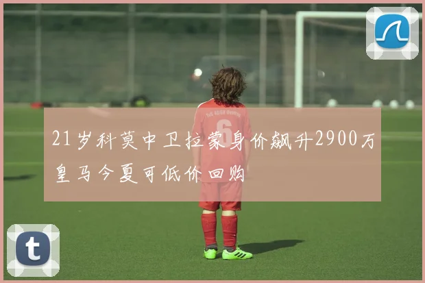 21岁科莫中卫拉蒙身价飙升2900万皇马今夏可低价回购