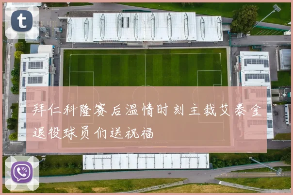 拜仁科隆赛后温情时刻主裁艾泰金退役球员们送祝福