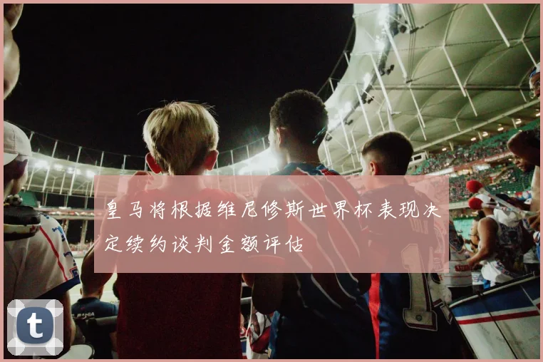 皇马将根据维尼修斯世界杯表现决定续约谈判金额评估