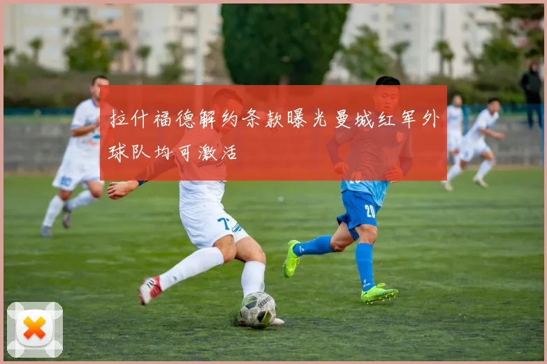 拉什福德解约条款曝光曼城红军外球队均可激活
