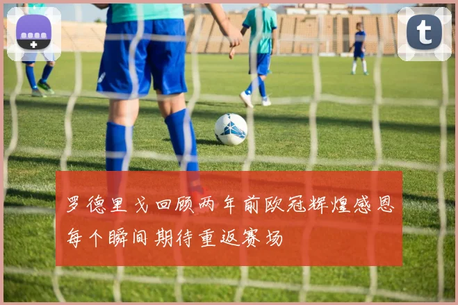 罗德里戈回顾两年前欧冠辉煌感恩每个瞬间期待重返赛场