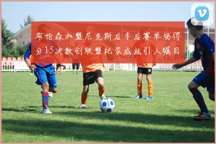 布伦森加盟尼克斯后季后赛单场得分15次数创联盟纪录成就引人瞩目