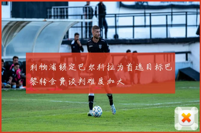 利物浦锁定巴尔科拉为首选目标巴黎转会费谈判难度加大