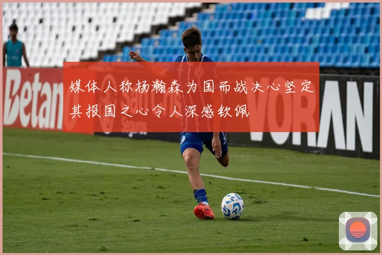 媒体人称杨瀚森为国而战决心坚定其报国之心令人深感钦佩