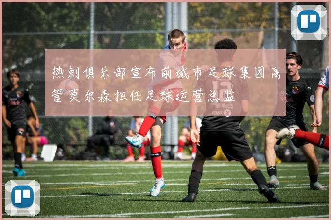 热刺俱乐部宣布前城市足球集团高管莫尔森担任足球运营总监