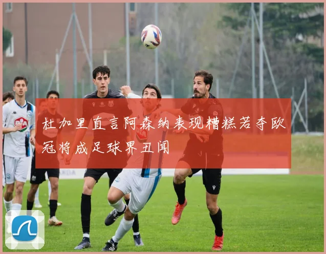 杜加里直言阿森纳表现糟糕若夺欧冠将成足球界丑闻