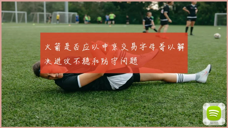 火箭是否应以申京交易字母哥以解决进攻不稳和防守问题