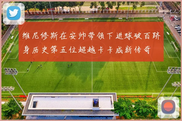 维尼修斯在安帅带领下进球破百跻身历史第五位超越卡卡成新传奇