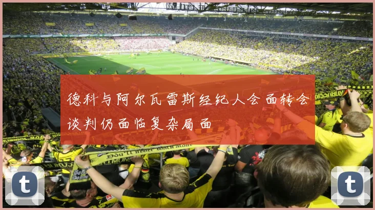 德科与阿尔瓦雷斯经纪人会面转会谈判仍面临复杂局面