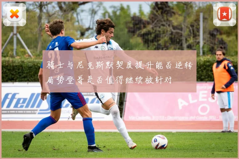 骑士与尼克斯默契度提升能否逆转局势登哥是否值得继续被针对