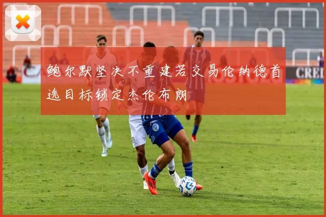 鲍尔默坚决不重建若交易伦纳德首选目标锁定杰伦布朗