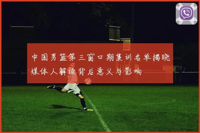 中国男篮第三窗口期集训名单揭晓媒体人解读背后意义与影响