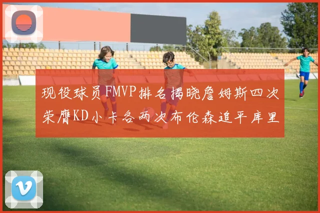 现役球员FMVP排名揭晓詹姆斯四次荣膺KD小卡各两次布伦森追平库里与约基奇