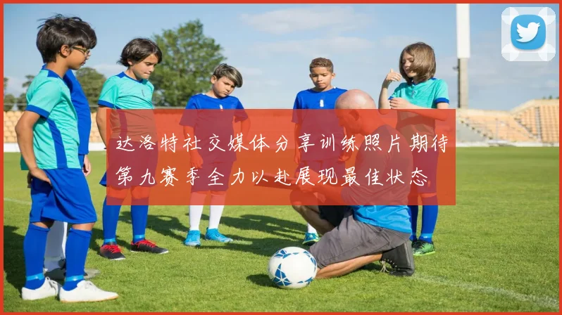 达洛特社交媒体分享训练照片期待第九赛季全力以赴展现最佳状态