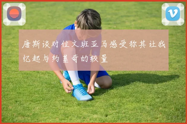 唐斯谈对位文班亚马感受称其让我忆起与约基奇的较量