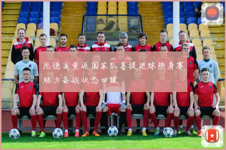 厄德高重返国家队喜提进球热身赛助力备战状态回暖