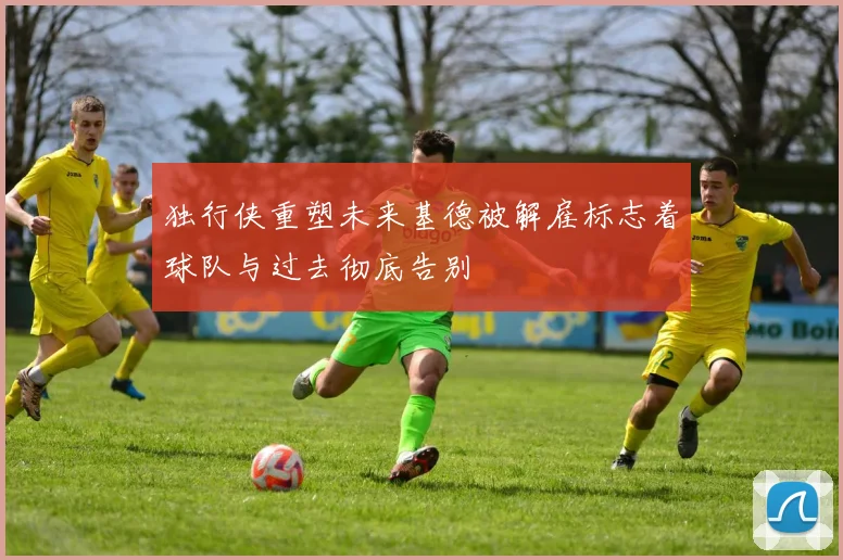 独行侠重塑未来基德被解雇标志着球队与过去彻底告别