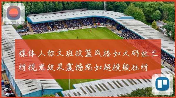 媒体人称文班投篮风格如大码杜兰特视觉效果震撼宛如超模般独特