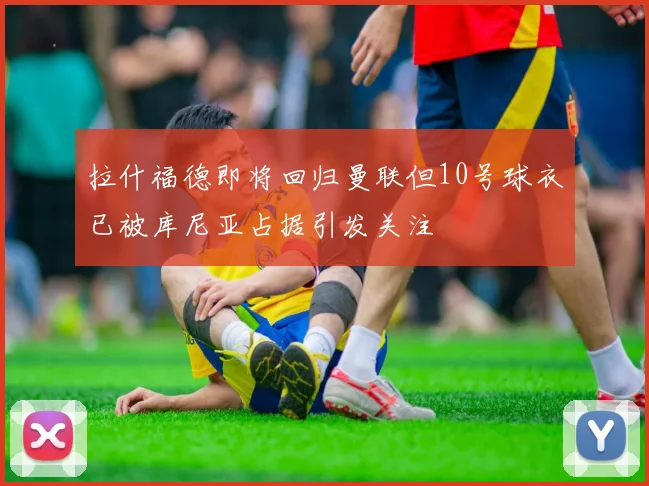 拉什福德即将回归曼联但10号球衣已被库尼亚占据引发关注