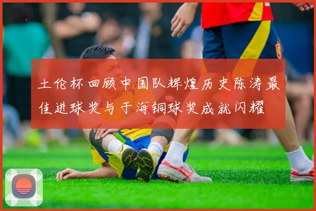土伦杯回顾中国队辉煌历史陈涛最佳进球奖与于海铜球奖成就闪耀