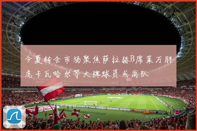 今夏转会市场聚焦萨拉赫B席莱万胖虎卡瓦哈尔等大牌球员或离队