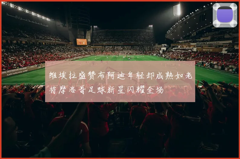 维埃拉盛赞布阿迪年轻却成熟如老将摩洛哥足球新星闪耀全场