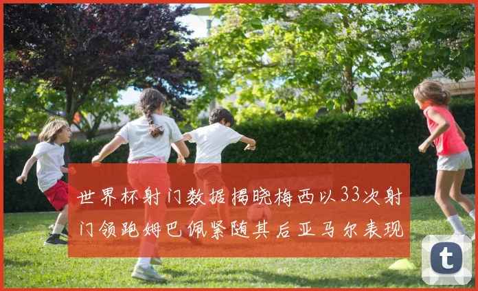 世界杯射门数据揭晓梅西以33次射门领跑姆巴佩紧随其后亚马尔表现不俗