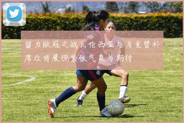留力欧冠之战瓦伦西亚与马竞替补席众将展现紧张气氛与期待