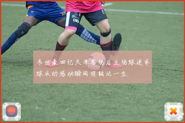 韦世豪回忆天津客场后主场球迷举球衣的感动瞬间将铭记一生